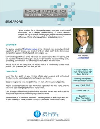 SINGAPORE

                  “What makes for a high-performance business environment?
                  Oftentimes, itʼs a deeper understanding of human behavior.
                  People are key. Creative and engaged people inevitably make the
                  difference. This is where psychology and strategy meet.”



OVERVIEW

The guiding principle of The Paciﬁc Institute is that individuals have a virtually unlimited
capacity for growth, change, and creativity and can adapt readily to the tremendous
changes taking place in this fast-paced, technological age.
                                                                                                    Ron Medved
Central to this point of view is that individuals are responsible for their own actions, and
                                                                                                   The Facilitator
can regulate their behavior through a structured process that includes thinking skills,
goal-setting, self-reﬂection, and a fuller appreciation of how the mind works.

Join us. Youʼll ﬁnd the campus of The Paciﬁc Institute is conveniently located inside
yourself...pull up a chair, youʼll like what you ﬁnd.

                                                                                               “Thought Patterns For
OUTCOMES                                                                                       High Performance 3.0”
                                                                                                   Open Seminar
Learn how the quality of your thinking affects your personal and professional
development, the practical applications of cognitive psychology.                                 Globally Recognized
                                                                                               Video Education System
Discover insights into what may be blocking you from achieving your full potential.

Acquire a set of concepts and tools that makes explicit how the mind works, and the               May 17&18, 2012
behavioral tools leading to performance improvement.
                                                                                                  Tuition: S$1,270
Gain a deeper understanding of constructive motivation and the keys that cause the
acceptance of personal accountability in yourself and others.
                                                                                                     Location:
Become more of a “conscious competent”, be strengthened in “whatʼs right with you”                Shaw Foundation
as you connect your life experiences to the principles of high performance thinking.             Alumni House, NUS
 