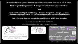 A Thought-Piece: a Cursory Exploration of the Dichotomies inherent in Life & Living
The linkages to Fragmentation & Symptomatic ‘ Solutions”, Reductionism –
And
Systems Theory * Systems Thinking * Systems Design * The Design Approach
* The Learning Organisation and the Learning Society & the Learning Individual
And a Personal Journey towards Personal Mastery & Life-Long Learning
Created & Published by: Amanda Brinkmann
CEO & Management Consultant: Indigo Consulting & Associates
© Amanda Brinkmann - Indigo Consulting
 