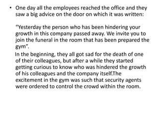 • One day all the employees reached the office and they
  saw a big advice on the door on which it was written:

  “Yesterday the person who has been hindering your
  growth in this company passed away. We invite you to
  join the funeral in the room that has been prepared the
  gym”.
  In the beginning, they all got sad for the death of one
  of their colleagues, but after a while they started
  getting curious to know who was hindered the growth
  of his colleagues and the company itself.The
  excitement in the gym was such that security agents
  were ordered to control the crowd within the room.
 