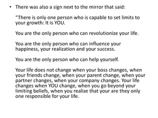 • There was also a sign next to the mirror that said:
  “There is only one person who is capable to set limits to
  your growth: It is YOU.
  You are the only person who can revolutionize your life.
  You are the only person who can influence your
  happiness, your realization and your success.
  You are the only person who can help yourself.
  Your life does not change when your boss changes, when
  your friends change, when your parent change, when your
  partner changes, when your company changes. Your life
  changes when YOU change, when you go beyond your
  limiting beliefs, when you realize that your are they only
  one responsible for your life.
 