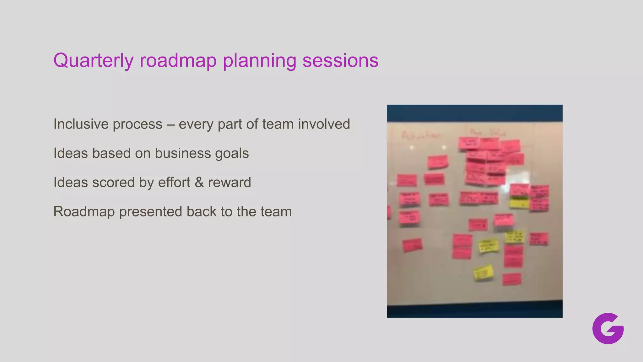 Quarterly roadmap planning sessions
Inclusive process – every part of team involved
Ideas based on business goals
Ideas scored by effort & reward
Roadmap presented back to the team
 
