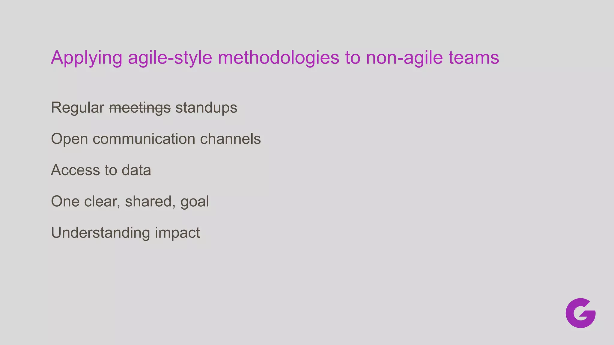Applying agile-style methodologies to non-agile teams
Regular meetings standups
Open communication channels
Access to data
One clear, shared, goal
Understanding impact
 