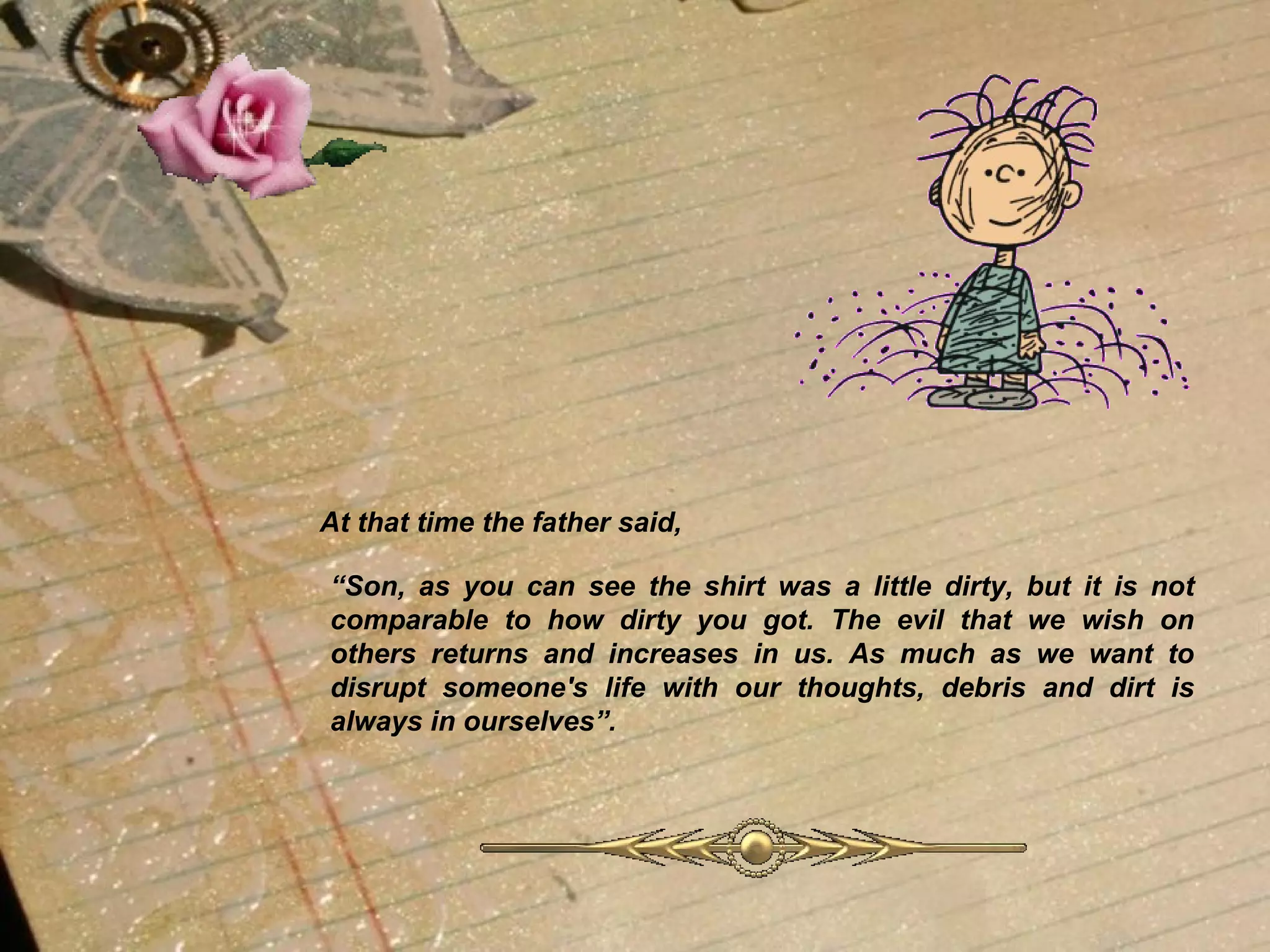 At that time the father said, “ Son, as you can see the shirt was a little dirty, but it is not comparable to how dirty you got. The evil that we wish on others returns and increases in us. As much as we want to disrupt someone's life with our thoughts, debris and dirt is always in ourselves”.   