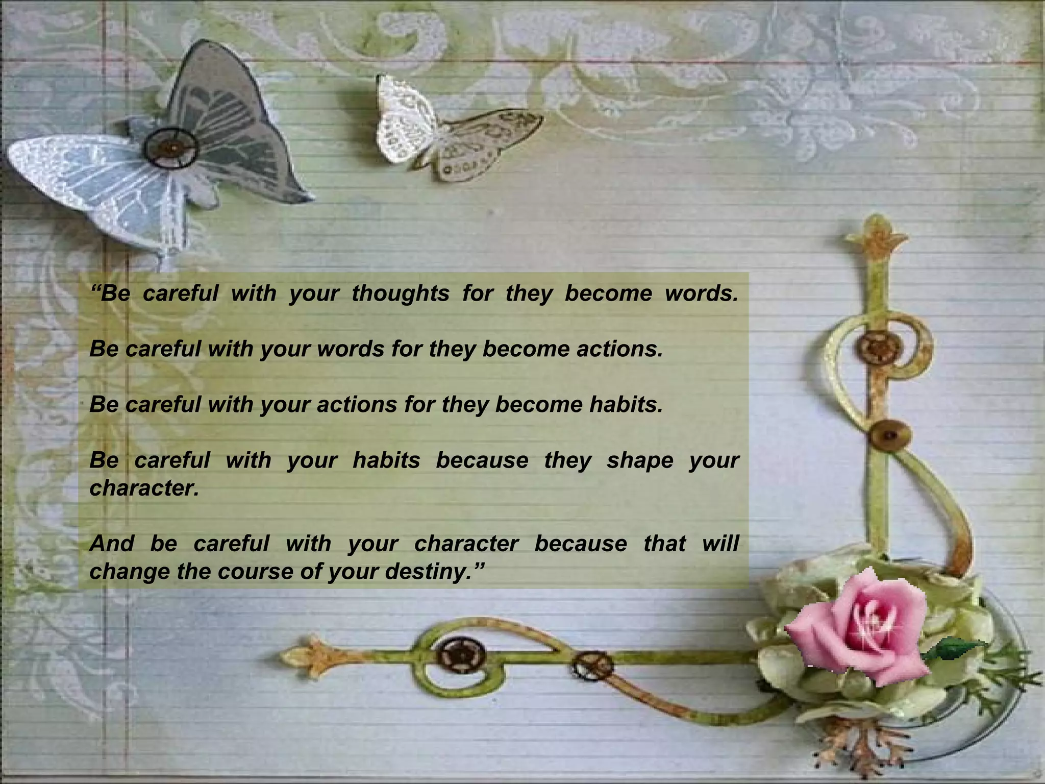 “ Be careful with your thoughts for they become words. Be careful with your words for they become actions. Be careful with your actions for they become habits. Be careful with your habits because they shape your character.  And be careful with your character because that will change the course of your destiny.” 