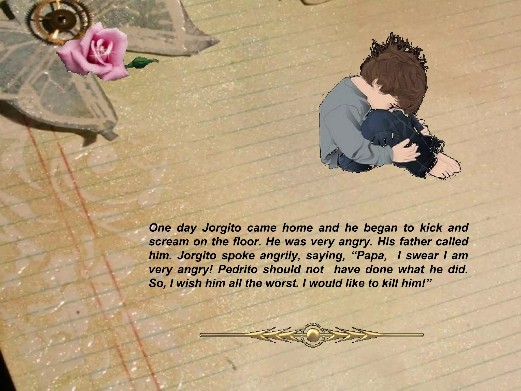 One day Jorgito came home and he began to kick and scream on the floor. He was very angry. His father called him. Jorgito spoke angrily, saying, “Papa,  I swear I am very angry! Pedrito should not  have done what he did. So, I wish him all the worst. I would like to kill him!”   