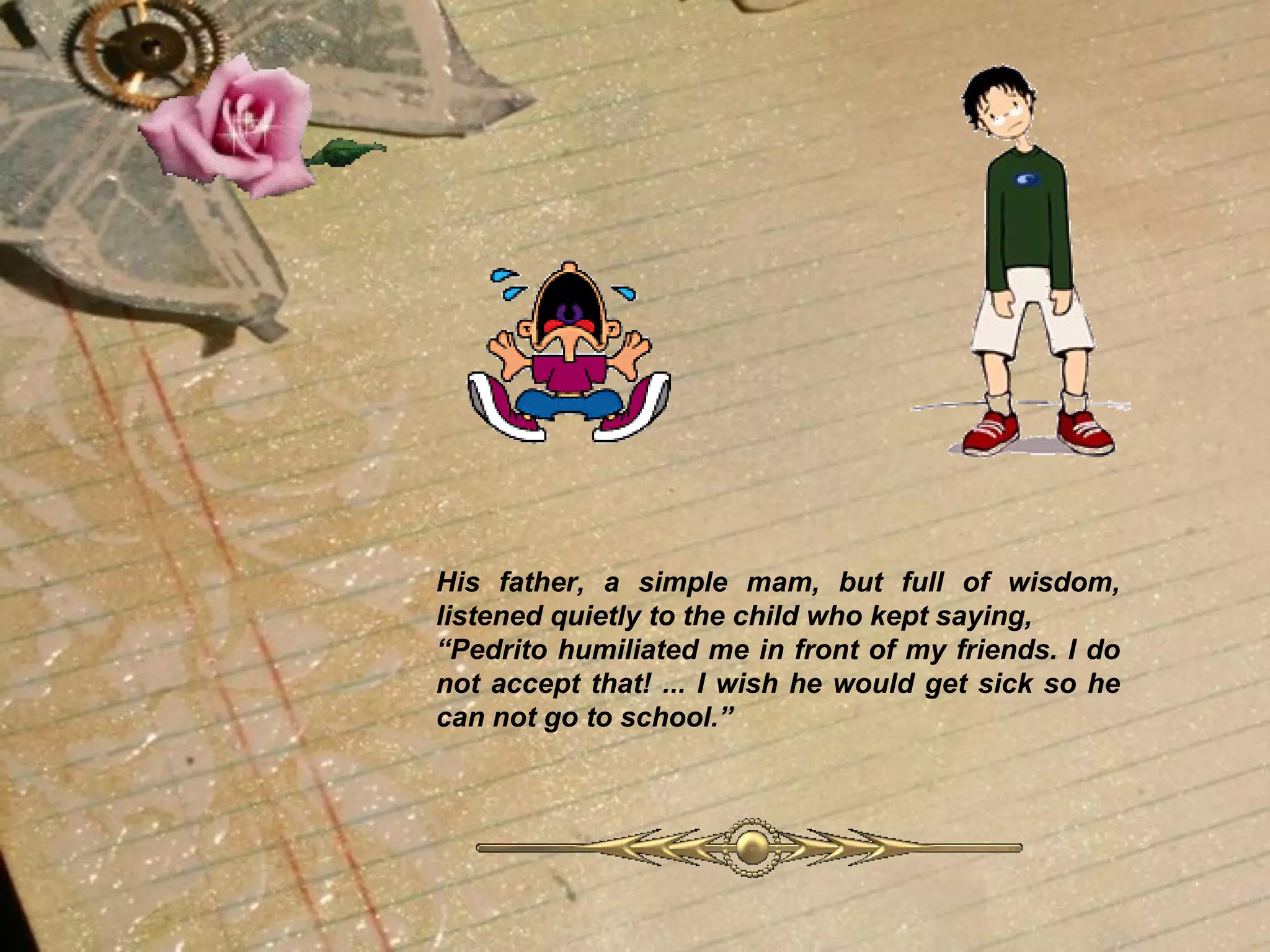 His father, a simple mam, but full of wisdom, listened quietly to the child who kept saying,  “ Pedrito humiliated me in front of my friends. I do not accept that! ... I wish he would get sick so he can not go to school.”   