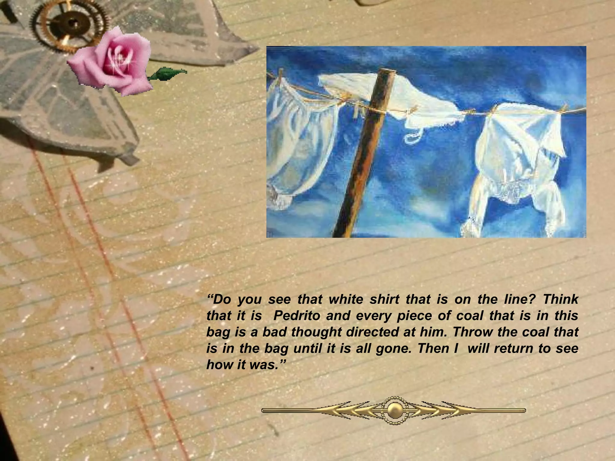 “ Do you see that white shirt that is on the line? Think that it is  Pedrito and every piece of coal that is in this bag is a bad thought directed at him. Throw the coal that is in the bag until it is all gone. Then I  will return to see how it was.” 