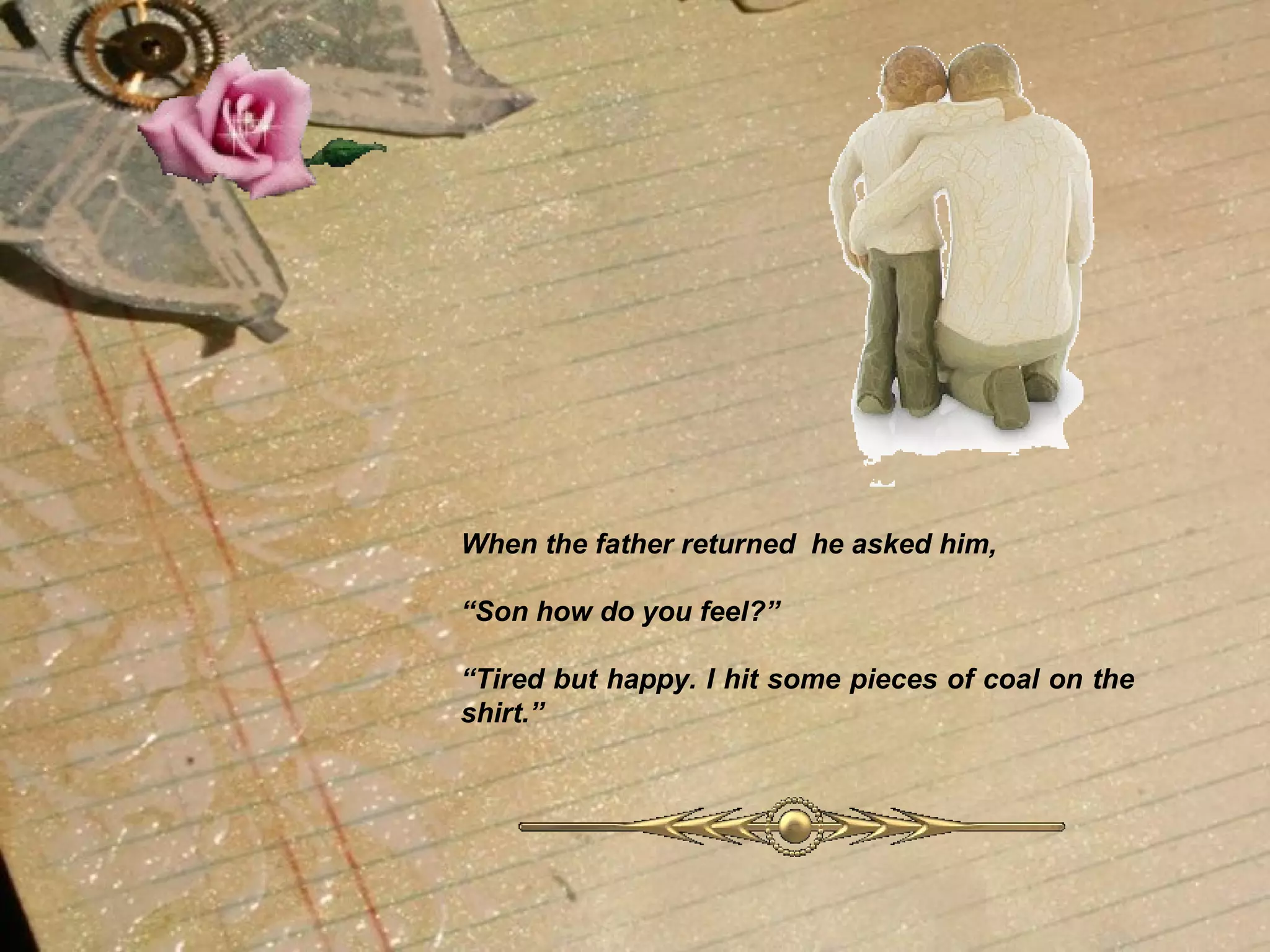 When the father returned  he asked him, “ Son how do you feel?” “ Tired but happy. I hit some pieces of coal on the shirt.”   