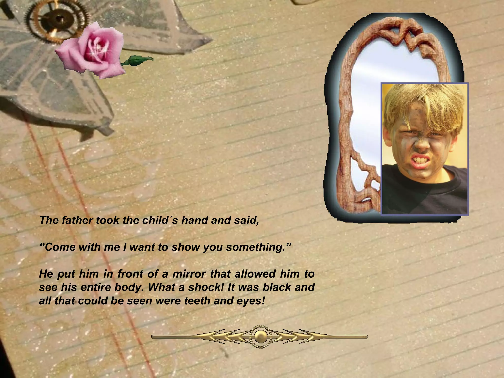 The father took the child´s hand and said, “ Come with me I want to show you something.” He put him in front of a mirror that allowed him to see his entire body. What a shock! It was black and all that could be seen were teeth and eyes!  