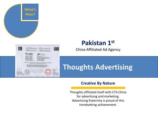 Pakistan 1st 
China Affiliated Ad Agency 
Thoughts Advertising 
What’s 
New? 
Creative By Nature 
Thoughts affiliated itself with CTS-China 
for advertising and marketing. 
Advertising fraternity is proud of this 
trendsetting achievement. 
