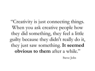 “Creativity is just connecting things.
When you ask creative people how
they did something, they feel a little
guilty because they didn't really do it,
they just saw something. It seemed
obvious to them after a while.”
Steve Jobs