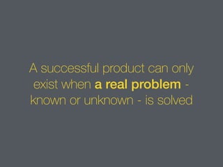 A successful product can only
exist when a real problem -
known or unknown - is solved