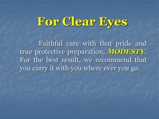 Faithful care with that pride and
true protective preparation, MODESTY.
For the best result, we recommend that
you carry it with you where ever you go.
For Clear Eyes
 