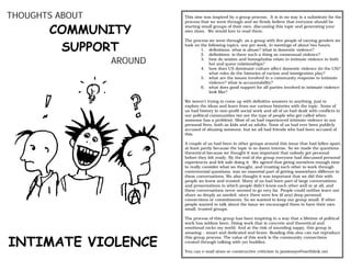 THOUGHTS ABOUT            This zine was inspired by a group process. It is in no way is a substitute for the
                          process that we went through and we firmly believe that everyone should be

       COMMUNITY          starting small groups of their own, discussing this topic and generating your
                          own zines. We would love to read them.



        SUPPORT
                          The process we went through: as a group with five people of varying genders we
                          took on the following topics, one per week, in meetings of about two hours.
                                  1. definitions: what is abuse? what is domestic violence?
                                  2. definitions: is there such a thing as consensual violence?
                 AROUND           3. how do sexism and homophobia relate to intimate violence in both
                                      het and queer relationships?
                                  4. how does US dominant culture affect domestic violence (in the US)?
                                      what roles do the histories of racism and immigration play?
                                  5. what are the issues involved in a community response to intimate
                                      violence? what is accountability?
                                  6. what does good support for all parties involved in intimate violence
                                      look like?

                          We weren’t trying to come up with definitive answers to anything, just to
                          explore the ideas and learn from our various histories with the topic. Some of
                          us had history in non-profit social work and all of us had dealt with conflicts in
                          our political communities (we are the type of people who get called when
                          someone has a problem). Most of us had experienced intimate violence in our
                          personal lives, both as kids and as adults. None of us had ever been publicly
                          accused of abusing someone, but we all had friends who had been accused of
                          this.

                          A couple of us had been in other groups around this issue that had fallen apart,
                          at least partly because the topic is so damn intense. So we made the questions
                          theoretical because we thought it was important that nobody got personal
                          before they felt ready. By the end of the group everyone had discussed personal
                          experiences and felt safe doing it. We agreed that giving ourselves enough time
                          to really consider what we thought, and trusting each other to work through
                          controversial questions, was an essential part of getting somewhere different in
                          these conversations. We also thought it was important that we did this with
                          people we knew and trusted. Many of us had been part of large conversations
                          and presentations in which people didn’t know each other well or at all, and
                          these conversations never seemed to go very far. People could neither learn nor
                          share as deeply as needed, since there were few (if any) deep personal
                          connections or commitments. So we wanted to keep our group small. If other
                          people wanted to talk about the issue we encouraged them to have their own
                          small, trusted groups.

                          The process of this group has been inspiring in a way that a lifetime of political
                          work has seldom been. Doing work that is concrete and theoretical and
                          emotional rocks my world. And at the risk of sounding sappy, this group is
                          amazing − smart and dedicated and brave. Reading this zine can not reproduce


INTIMATE VIOLENCE
                          this group process. The value of this work is the community connections
                          created through talking with yer buddies.

                          You can e-mail zines or constructive criticism to jamiesays@earthlink.net
 