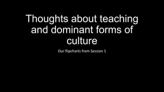 Thoughts about teaching
and dominant forms of
culture
Our flipcharts from Session 1

 