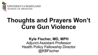 Thoughts and Prayers Won’t
Cure Gun Violence
Kyle Fischer, MD, MPH
Adjunct Assistant Professor
Health Policy Fellowship Director
@KBFischer
 