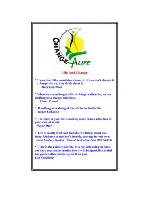 Life And Change
* If you don't like something change it; if you can't change it
, change the way you think about it.
Mary Engelbreit
* When we are no longer able to change a situation, we are
challenged to change ourselves.
Victor Frankl
* If nothing ever changed, there'd be no butterflies.
Author Unknown
* The state of your life is nothing more than a reflection of
your state of mind.
Wayne Dyer
* Life is mostly froth and bubble, two things stand like
stone: kindness in another's trouble, courage in your own.
Adam Lindsay Gordon , Famed Australian Poet (1833-1870)
* Time is the coin of your life. It is the only coin you have,
and only you can determine how it will be spent. Be careful
lest you let other people spend it for you.
Carl Sandburg
 