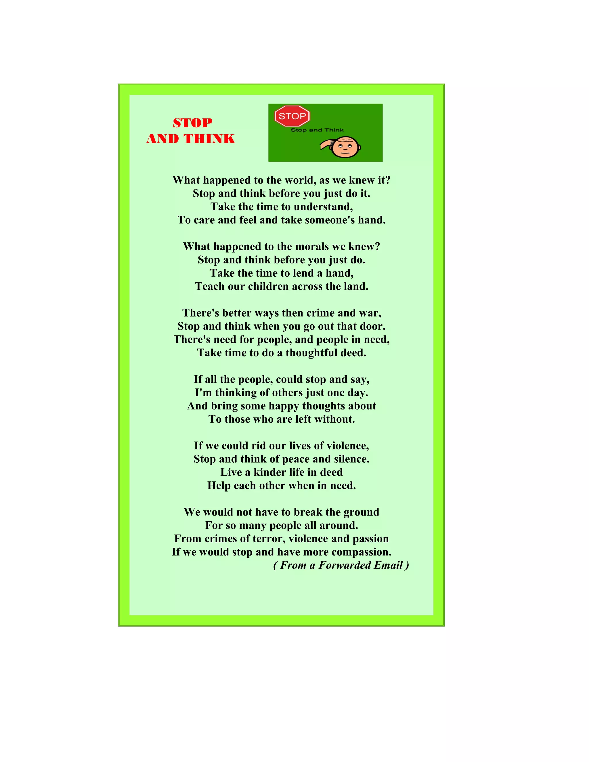 STOP
AND THINK
What happened to the world, as we knew it?
Stop and think before you just do it.
Take the time to understand,
To care and feel and take someone's hand.
What happened to the morals we knew?
Stop and think before you just do.
Take the time to lend a hand,
Teach our children across the land.
There's better ways then crime and war,
Stop and think when you go out that door.
There's need for people, and people in need,
Take time to do a thoughtful deed.
If all the people, could stop and say,
I'm thinking of others just one day.
And bring some happy thoughts about
To those who are left without.
If we could rid our lives of violence,
Stop and think of peace and silence.
Live a kinder life in deed
Help each other when in need.
We would not have to break the ground
For so many people all around.
From crimes of terror, violence and passion
If we would stop and have more compassion.
( From a Forwarded Email )