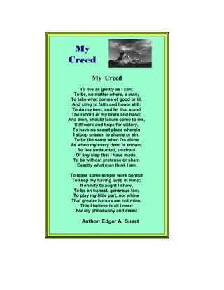 My Creed
To live as gently as I can;
To be, no matter where, a man;
To take what comes of good or ill,
And cling to faith and honor still;
To do my best, and let that stand
The record of my brain and hand;
And then, should failure come to me,
Still work and hope for victory.
To have no secret place wherein
I stoop unseen to shame or sin;
To be the same when I'm alone
As when my every deed is known;
To live undaunted, unafraid
Of any step that I have made;
To be without pretense or sham
Exactly what men think I am.
To leave some simple work behind
To keep my having lived in mind;
If enmity to aught I show,
To be an honest, generous foe;
To play my little part, nor whine
That greater honors are not mine.
This I believe is all I need
For my philosophy and creed.
Author: Edgar A. Guest
My
Creed
 