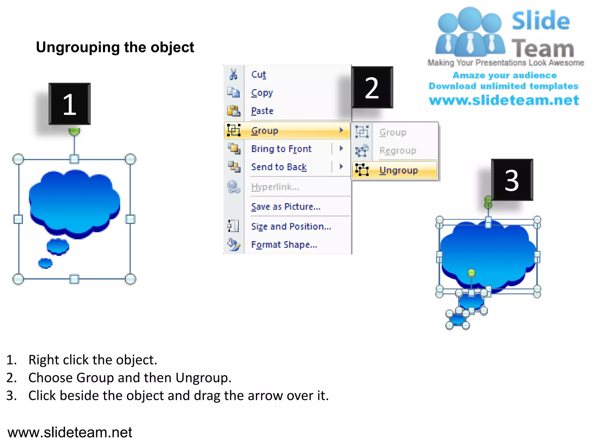 Ungrouping the object


                                                         2
         1

                                                             3




1. Right click the object.
2. Choose Group and then Ungroup.
3. Click beside the object and drag the arrow over it.

www.slideteam.net
 