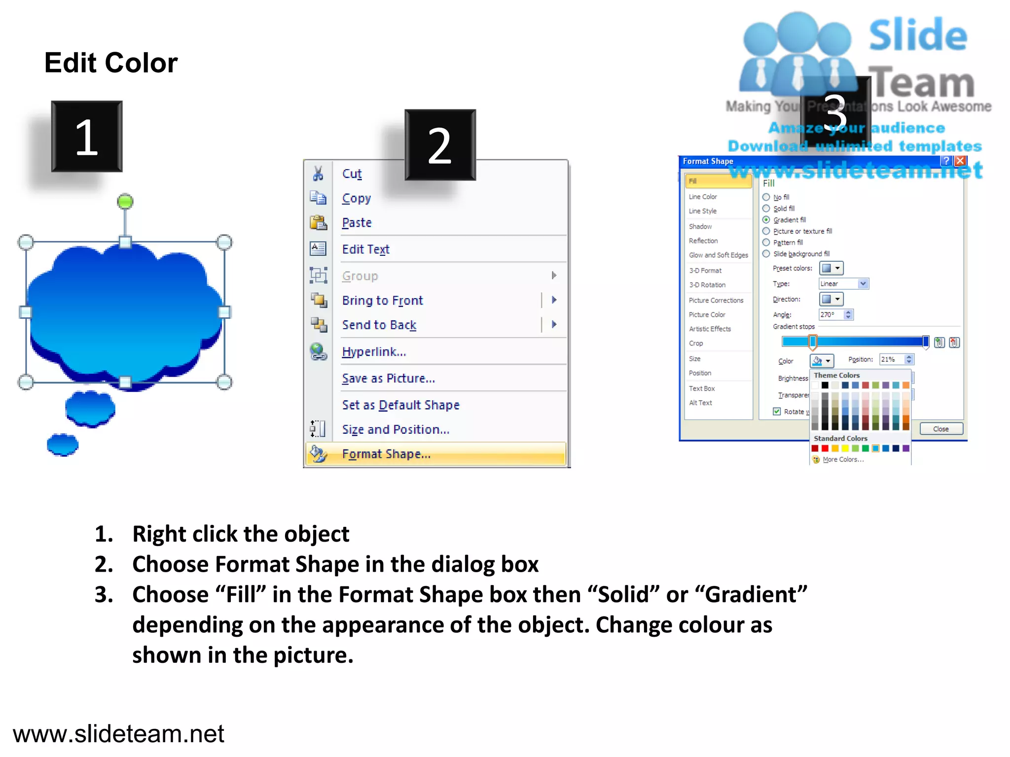 Edit Color

    1                                                                       3
                                     2




      1. Right click the object
      2. Choose Format Shape in the dialog box
      3. Choose “Fill” in the Format Shape box then “Solid” or “Gradient”
         depending on the appearance of the object. Change colour as
         shown in the picture.


www.slideteam.net
 