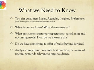 What we Need to Know
Top tier customer: Issues, Agendas, Insights, Preferences
(how do they like to be communicated to/with?)
What is our weakness? What do we excel at?
What are current customer expectations, satisfaction and
upcoming needs? How do we measure this?
Do we have something to offer of value beyond services?
Analyze competition, research best practices, be aware of
upcoming trends relevant to target audience.
 
