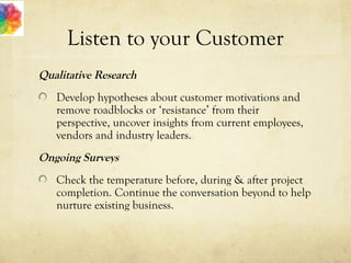 Listen to your Customer
Qualitative Research
Develop hypotheses about customer motivations and
remove roadblocks or ‘resistance’ from their
perspective, uncover insights from current employees,
vendors and industry leaders.
Ongoing Surveys
Check the temperature before, during & after project
completion. Continue the conversation beyond to help
nurture existing business.
 