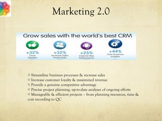 Marketing 2.0
o Streamline business processes & increase sales
o Increase customer loyalty & maximized revenue
o Provide a genuine competitive advantage
o Precise project planning, up-to-date analyses of ongoing efforts
o Manageable & efficient projects – from planning resources, time &
cost recording to QC
 