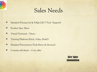 Sales Needs
 Standard Pricing List & FAQs (24/7 Tech Support)
 Product Spec Sheet
 Virtual Terminal – Demo
 Training Platform (Deck, Video, Both?)
 Standard Presentation Deck (Intro & Services)
 Counter sell sheets – Core offer
Give Sales
Ammunition
 
