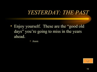 YESTERDAY: THE PAST Enjoy yourself.  These are the “good old days” you’re going to miss in the years ahead. Anon 
