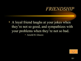 A loyal friend laughs at your jokes when they’re not so good, and sympathizes with your problems when they’re not so bad. Arnold H. Glasow FRIENDSHIP 
