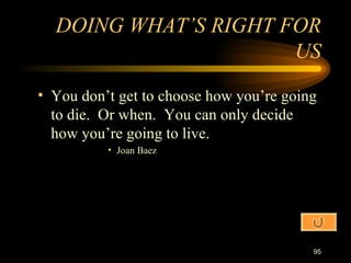 You don’t get to choose how you’re going to die.  Or when.  You can only decide how you’re going to live. Joan Baez DOING WHAT’S RIGHT FOR US 