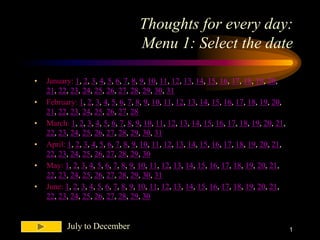 Thoughts for every day:
                                   Menu 1: Select the date

•   January: 1, 2, 3, 4, 5, 6, 7, 8, 9, 10, 11, 12, 13, 14, 15, 16, 17, 18, 19, 20,
    21, 22, 23, 24, 25, 26, 27, 28, 29, 30, 31
•   February: 1, 2, 3, 4, 5, 6, 7, 8, 9, 10, 11, 12, 13, 14, 15, 16, 17, 18, 19, 20,
    21, 22, 23, 24, 25, 26, 27, 28
•   March: 1, 2, 3, 4, 5, 6, 7, 8, 9, 10, 11, 12, 13, 14, 15, 16, 17, 18, 19, 20, 21,
    22, 23, 24, 25, 26, 27, 28, 29, 30, 31
•   April: 1, 2, 3, 4, 5, 6, 7, 8, 9, 10, 11, 12, 13, 14, 15, 16, 17, 18, 19, 20, 21,
    22, 23, 24, 25, 26, 27, 28, 29, 30
•   May: 1, 2, 3, 4, 5, 6, 7, 8, 9, 10, 11, 12, 13, 14, 15, 16, 17, 18, 19, 20, 21,
    22, 23, 24, 25, 26, 27, 28, 29, 30, 31
•   June: 1, 2, 3, 4, 5, 6, 7, 8, 9, 10, 11, 12, 13, 14, 15, 16, 17, 18, 19, 20, 21,
    22, 23, 24, 25, 26, 27, 28, 29, 30


           July to December                                                             1
 