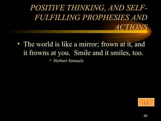 The world is like a mirror; frown at it, and it frowns at you.  Smile and it smiles, too. Herbert Samuels POSITIVE THINKING, AND SELF-FULFILLING PROPHESIES AND ACTIONS 