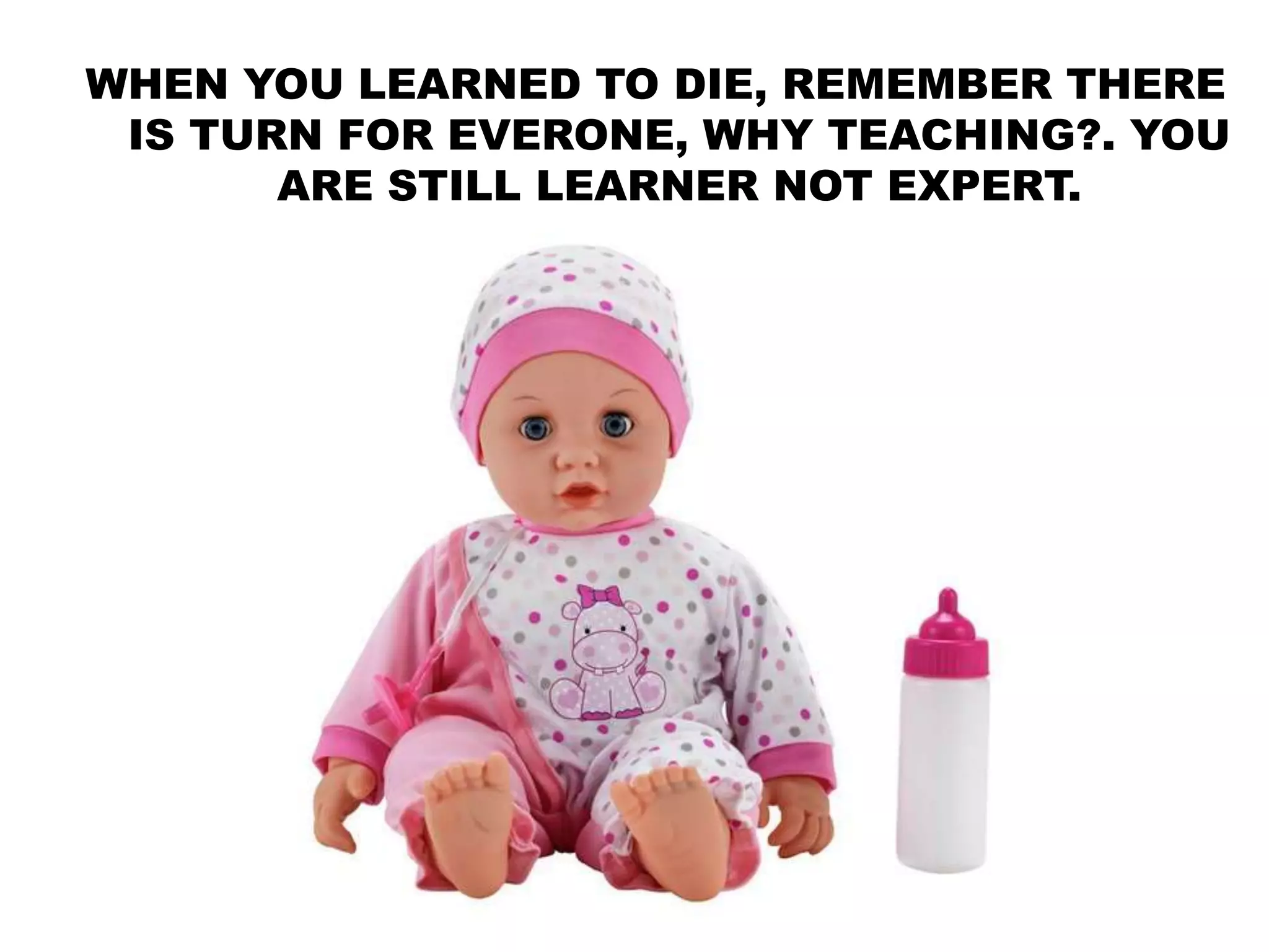 WHEN YOU LEARNED TO DIE, REMEMBER THERE
IS TURN FOR EVERONE, WHY TEACHING?. YOU
ARE STILL LEARNER NOT EXPERT.
 