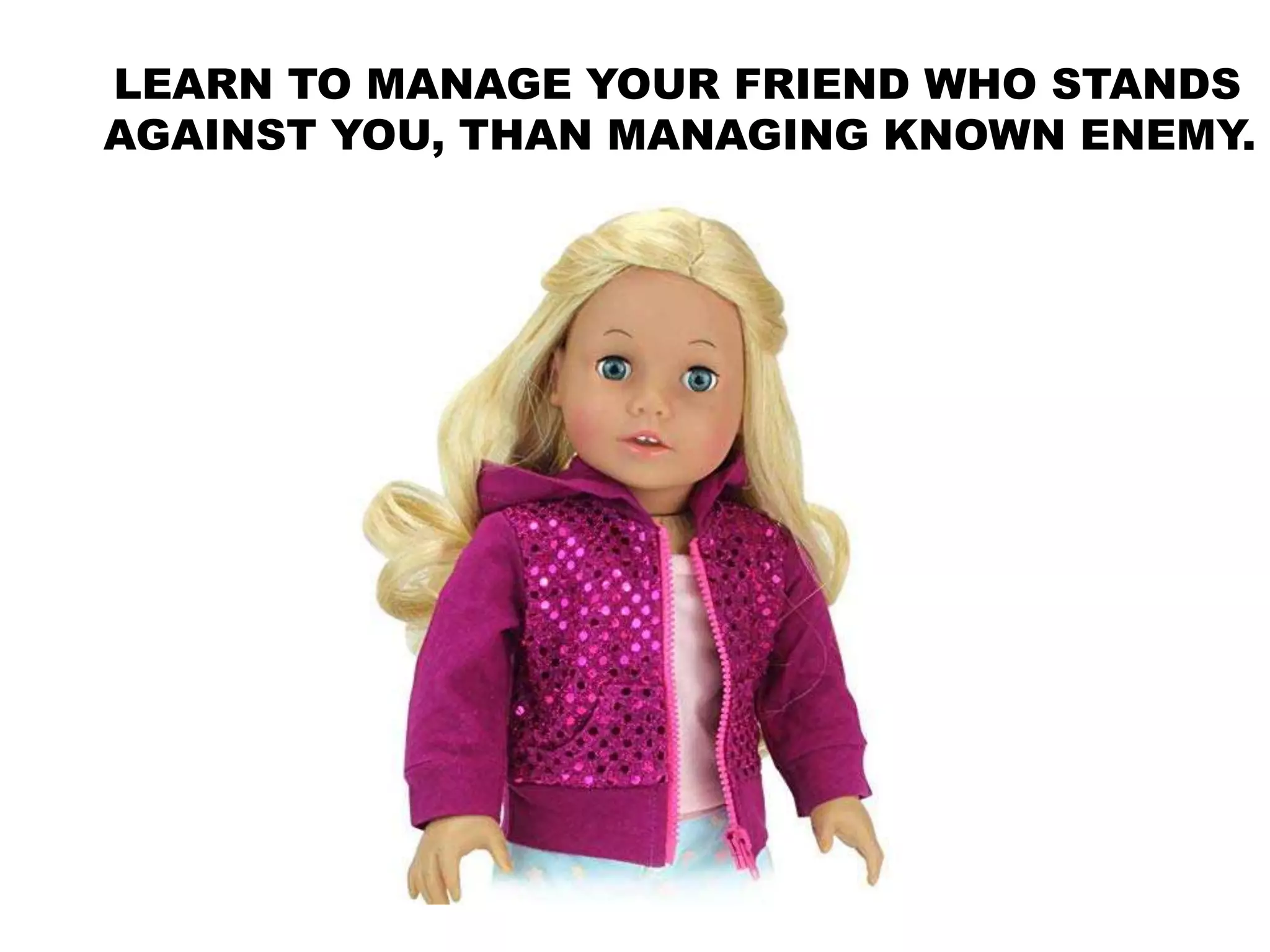 LEARN TO MANAGE YOUR FRIEND WHO STANDS
AGAINST YOU, THAN MANAGING KNOWN ENEMY.
 