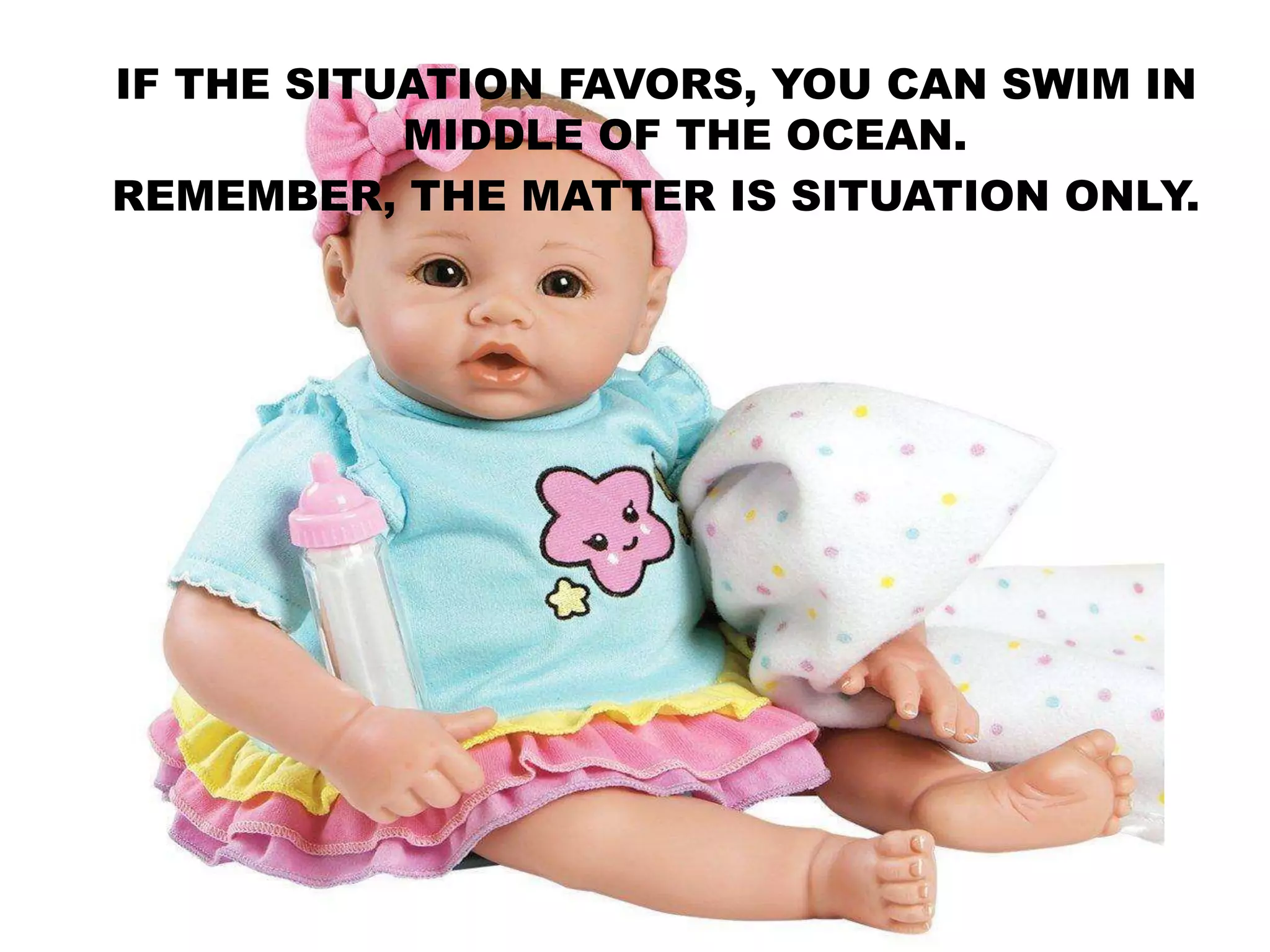 IF THE SITUATION FAVORS, YOU CAN SWIM IN
MIDDLE OF THE OCEAN.
REMEMBER, THE MATTER IS SITUATION ONLY.
 