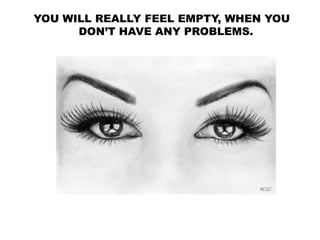 YOU WILL REALLY FEEL EMPTY, WHEN YOU
DON’T HAVE ANY PROBLEMS.
 