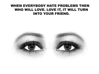 WHEN EVERYBODY HATE PROBLEMS THEN
WHO WILL LOVE. LOVE IT, IT WILL TURN
INTO YOUR FRIEND.
 