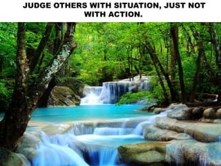 JUDGE OTHERS WITH SITUATION, JUST NOT
WITH ACTION.
 