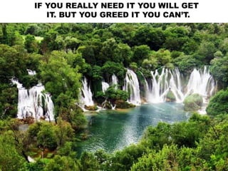 IF YOU REALLY NEED IT YOU WILL GET
IT. BUT YOU GREED IT YOU CAN’T.
 