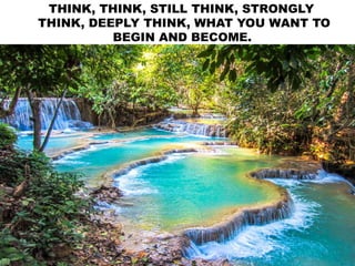 THINK, THINK, STILL THINK, STRONGLY
THINK, DEEPLY THINK, WHAT YOU WANT TO
BEGIN AND BECOME.
 