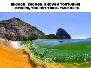 ENOUGH, ENOUGH, ENOUGH TORTURING
OTHERS, YOU GOT TIRED. TAKE REST.
 