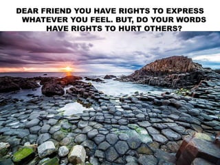 DEAR FRIEND YOU HAVE RIGHTS TO EXPRESS
WHATEVER YOU FEEL. BUT, DO YOUR WORDS
HAVE RIGHTS TO HURT OTHERS?
 