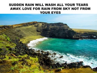 SUDDEN RAIN WILL WASH ALL YOUR TEARS
AWAY. LOVE FOR RAIN FROM SKY NOT FROM
YOUR EYES
 