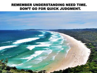 REMEMBER UNDERSTANDING NEED TIME.
DON’T GO FOR QUICK JUDGMENT.
 
