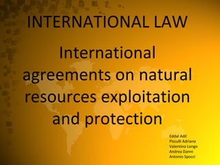INTERNATIONAL LAW International agreements on natural resources exploitation and protection Eddal Adil Pisculli Adriano Valentino Longo Andrea Danni Antonio Spocci 