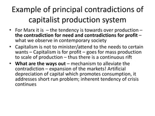 Example of principal contradictions of
capitalist production system
• For Marx it is – the tendency is towards over production –
the contradiction for need and contradictions for profit –
what we observe in contemporary society
• Capitalism is not to minister/attend to the needs to certain
wants – Capitalism is for profit – goes for mass production
to scale of production – thus there is a continuous rift
• What are the ways out – mechanism to alleviate the
contradiction – expansion of the markets! Artificial
depreciation of capital which promotes consumption, it
addresses short run problem; inherent tendency of crisis
continues
 