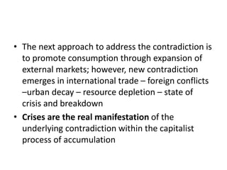 • The next approach to address the contradiction is
to promote consumption through expansion of
external markets; however, new contradiction
emerges in international trade – foreign conflicts
–urban decay – resource depletion – state of
crisis and breakdown
• Crises are the real manifestation of the
underlying contradiction within the capitalist
process of accumulation
 