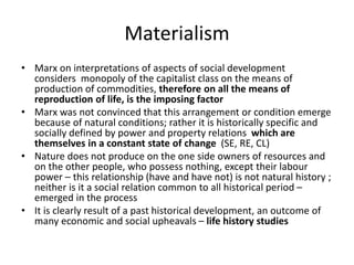 Materialism
• Marx on interpretations of aspects of social development
considers monopoly of the capitalist class on the means of
production of commodities, therefore on all the means of
reproduction of life, is the imposing factor
• Marx was not convinced that this arrangement or condition emerge
because of natural conditions; rather it is historically specific and
socially defined by power and property relations which are
themselves in a constant state of change (SE, RE, CL)
• Nature does not produce on the one side owners of resources and
on the other people, who possess nothing, except their labour
power – this relationship (have and have not) is not natural history ;
neither is it a social relation common to all historical period –
emerged in the process
• It is clearly result of a past historical development, an outcome of
many economic and social upheavals – life history studies
 
